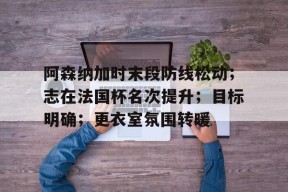 爱游戏全站 -包含阿森纳加时末段防线松动；志在法国杯名次提升；目标明确；更衣室氛围转暖的词条