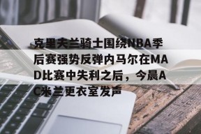 爱游戏官方入口 -克里夫兰骑士围绕NBA季后赛强势反弹内马尔在MAD比赛中失利之后，今晨AC米兰更衣室发声 